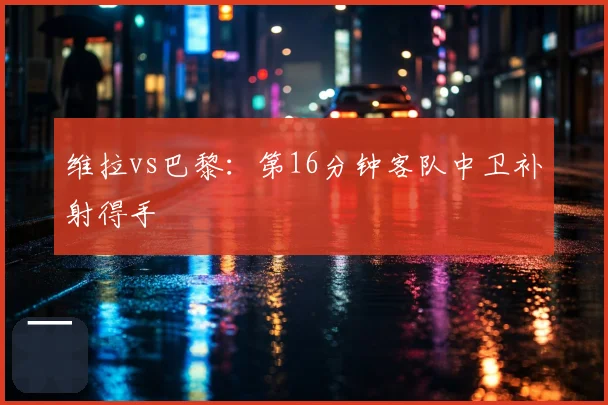 维拉vs巴黎：第16分钟客队中卫补射得手