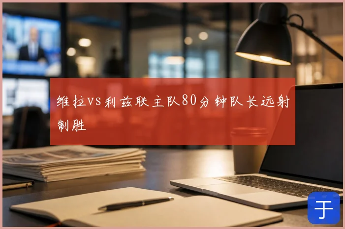 维拉vs利兹联主队80分钟队长远射制胜
